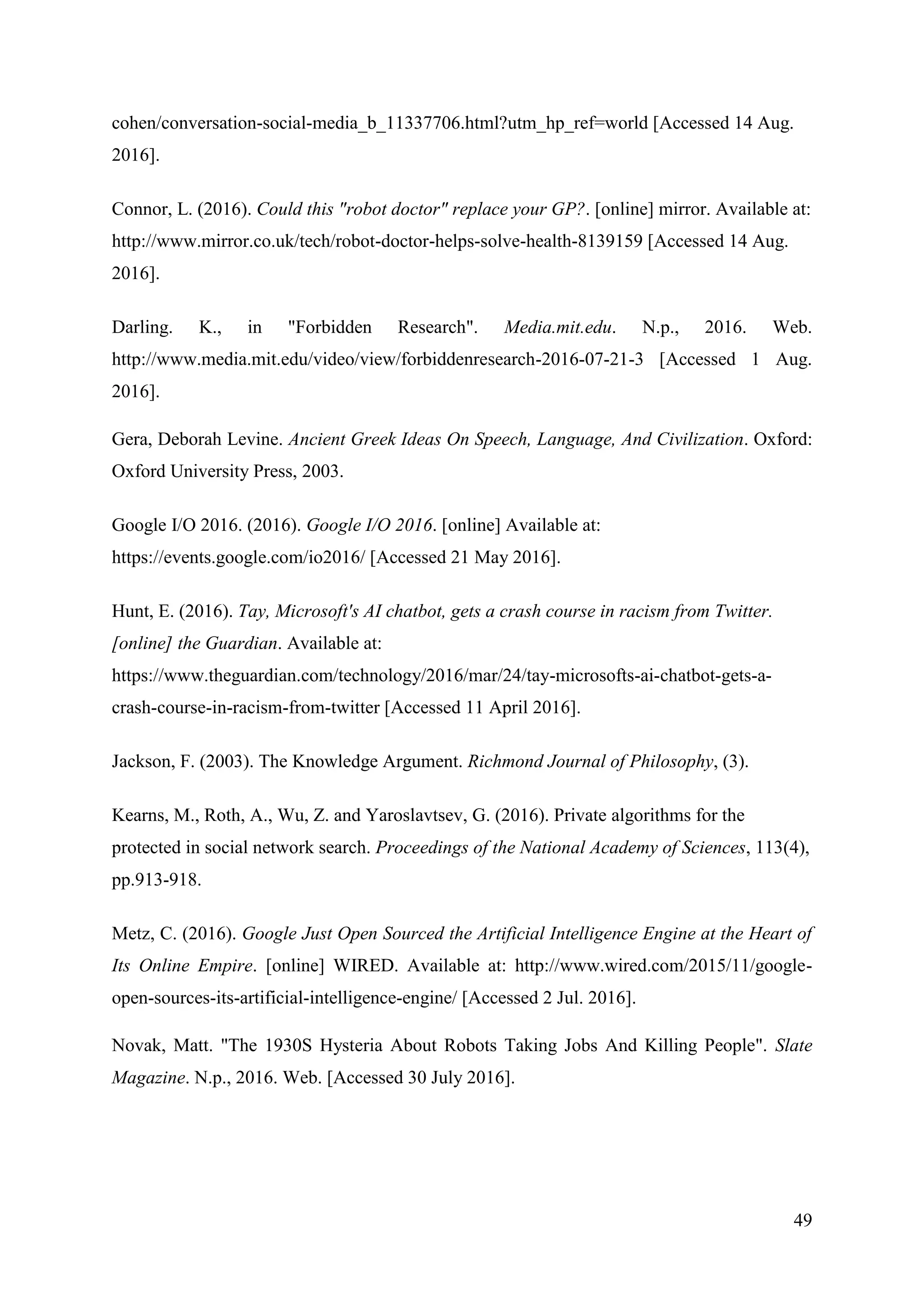 49
cohen/conversation-social-media_b_11337706.html?utm_hp_ref=world [Accessed 14 Aug.
2016].
Connor, L. (2016). Could this "robot doctor" replace your GP?. [online] mirror. Available at:
http://www.mirror.co.uk/tech/robot-doctor-helps-solve-health-8139159 [Accessed 14 Aug.
2016].
Darling. K., in "Forbidden Research". Media.mit.edu. N.p., 2016. Web.
http://www.media.mit.edu/video/view/forbiddenresearch-2016-07-21-3 [Accessed 1 Aug.
2016].
Gera, Deborah Levine. Ancient Greek Ideas On Speech, Language, And Civilization. Oxford:
Oxford University Press, 2003.
Google I/O 2016. (2016). Google I/O 2016. [online] Available at:
https://events.google.com/io2016/ [Accessed 21 May 2016].
Hunt, E. (2016). Tay, Microsoft's AI chatbot, gets a crash course in racism from Twitter.
[online] the Guardian. Available at:
https://www.theguardian.com/technology/2016/mar/24/tay-microsofts-ai-chatbot-gets-a-
crash-course-in-racism-from-twitter [Accessed 11 April 2016].
Jackson, F. (2003). The Knowledge Argument. Richmond Journal of Philosophy, (3).
Kearns, M., Roth, A., Wu, Z. and Yaroslavtsev, G. (2016). Private algorithms for the
protected in social network search. Proceedings of the National Academy of Sciences, 113(4),
pp.913-918.
Metz, C. (2016). Google Just Open Sourced the Artificial Intelligence Engine at the Heart of
Its Online Empire. [online] WIRED. Available at: http://www.wired.com/2015/11/google-
open-sources-its-artificial-intelligence-engine/ [Accessed 2 Jul. 2016].
Novak, Matt. "The 1930S Hysteria About Robots Taking Jobs And Killing People". Slate
Magazine. N.p., 2016. Web. [Accessed 30 July 2016].
 