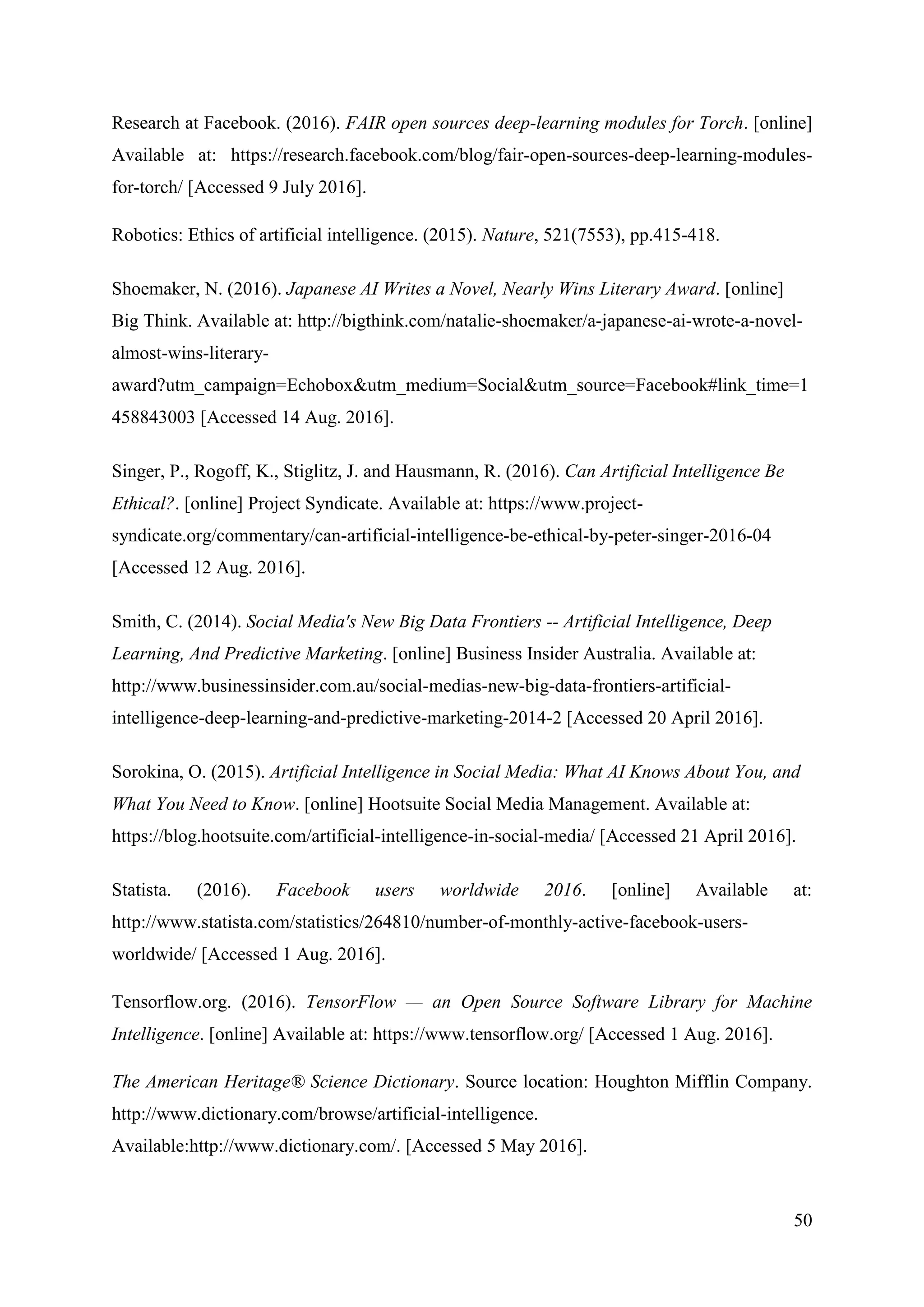 50
Research at Facebook. (2016). FAIR open sources deep-learning modules for Torch. [online]
Available at: https://research.facebook.com/blog/fair-open-sources-deep-learning-modules-
for-torch/ [Accessed 9 July 2016].
Robotics: Ethics of artificial intelligence. (2015). Nature, 521(7553), pp.415-418.
Shoemaker, N. (2016). Japanese AI Writes a Novel, Nearly Wins Literary Award. [online]
Big Think. Available at: http://bigthink.com/natalie-shoemaker/a-japanese-ai-wrote-a-novel-
almost-wins-literary-
award?utm_campaign=Echobox&utm_medium=Social&utm_source=Facebook#link_time=1
458843003 [Accessed 14 Aug. 2016].
Singer, P., Rogoff, K., Stiglitz, J. and Hausmann, R. (2016). Can Artificial Intelligence Be
Ethical?. [online] Project Syndicate. Available at: https://www.project-
syndicate.org/commentary/can-artificial-intelligence-be-ethical-by-peter-singer-2016-04
[Accessed 12 Aug. 2016].
Smith, C. (2014). Social Media's New Big Data Frontiers -- Artificial Intelligence, Deep
Learning, And Predictive Marketing. [online] Business Insider Australia. Available at:
http://www.businessinsider.com.au/social-medias-new-big-data-frontiers-artificial-
intelligence-deep-learning-and-predictive-marketing-2014-2 [Accessed 20 April 2016].
Sorokina, O. (2015). Artificial Intelligence in Social Media: What AI Knows About You, and
What You Need to Know. [online] Hootsuite Social Media Management. Available at:
https://blog.hootsuite.com/artificial-intelligence-in-social-media/ [Accessed 21 April 2016].
Statista. (2016). Facebook users worldwide 2016. [online] Available at:
http://www.statista.com/statistics/264810/number-of-monthly-active-facebook-users-
worldwide/ [Accessed 1 Aug. 2016].
Tensorflow.org. (2016). TensorFlow — an Open Source Software Library for Machine
Intelligence. [online] Available at: https://www.tensorflow.org/ [Accessed 1 Aug. 2016].
The American Heritage® Science Dictionary. Source location: Houghton Mifflin Company.
http://www.dictionary.com/browse/artificial-intelligence.
Available:http://www.dictionary.com/. [Accessed 5 May 2016].
 