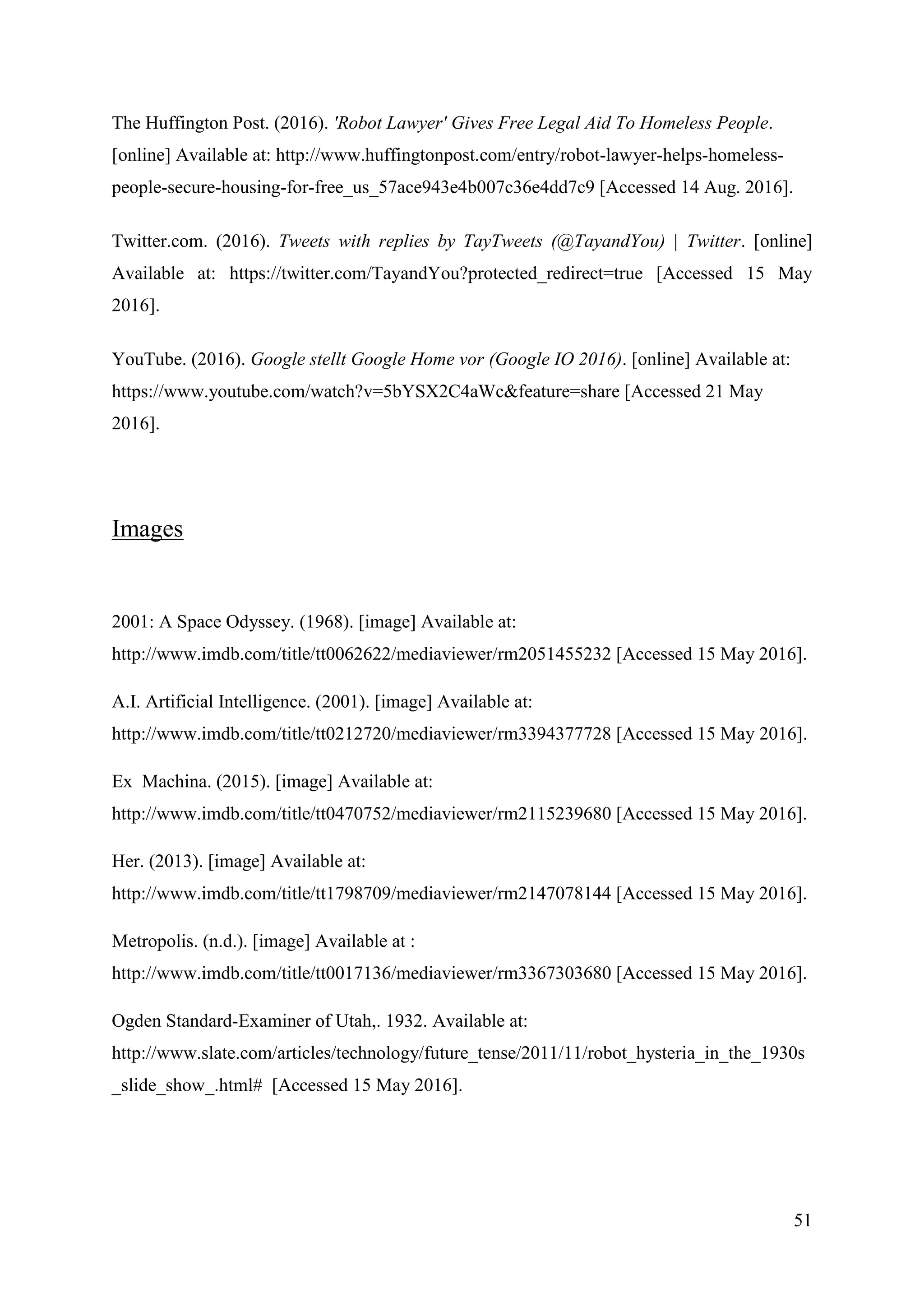 51
The Huffington Post. (2016). 'Robot Lawyer' Gives Free Legal Aid To Homeless People.
[online] Available at: http://www.huffingtonpost.com/entry/robot-lawyer-helps-homeless-
people-secure-housing-for-free_us_57ace943e4b007c36e4dd7c9 [Accessed 14 Aug. 2016].
Twitter.com. (2016). Tweets with replies by TayTweets (@TayandYou) | Twitter. [online]
Available at: https://twitter.com/TayandYou?protected_redirect=true [Accessed 15 May
2016].
YouTube. (2016). Google stellt Google Home vor (Google IO 2016). [online] Available at:
https://www.youtube.com/watch?v=5bYSX2C4aWc&feature=share [Accessed 21 May
2016].
Images
2001: A Space Odyssey. (1968). [image] Available at:
http://www.imdb.com/title/tt0062622/mediaviewer/rm2051455232 [Accessed 15 May 2016].
A.I. Artificial Intelligence. (2001). [image] Available at:
http://www.imdb.com/title/tt0212720/mediaviewer/rm3394377728 [Accessed 15 May 2016].
Ex Machina. (2015). [image] Available at:
http://www.imdb.com/title/tt0470752/mediaviewer/rm2115239680 [Accessed 15 May 2016].
Her. (2013). [image] Available at:
http://www.imdb.com/title/tt1798709/mediaviewer/rm2147078144 [Accessed 15 May 2016].
Metropolis. (n.d.). [image] Available at :
http://www.imdb.com/title/tt0017136/mediaviewer/rm3367303680 [Accessed 15 May 2016].
Ogden Standard-Examiner of Utah,. 1932. Available at:
http://www.slate.com/articles/technology/future_tense/2011/11/robot_hysteria_in_the_1930s
_slide_show_.html# [Accessed 15 May 2016].
 