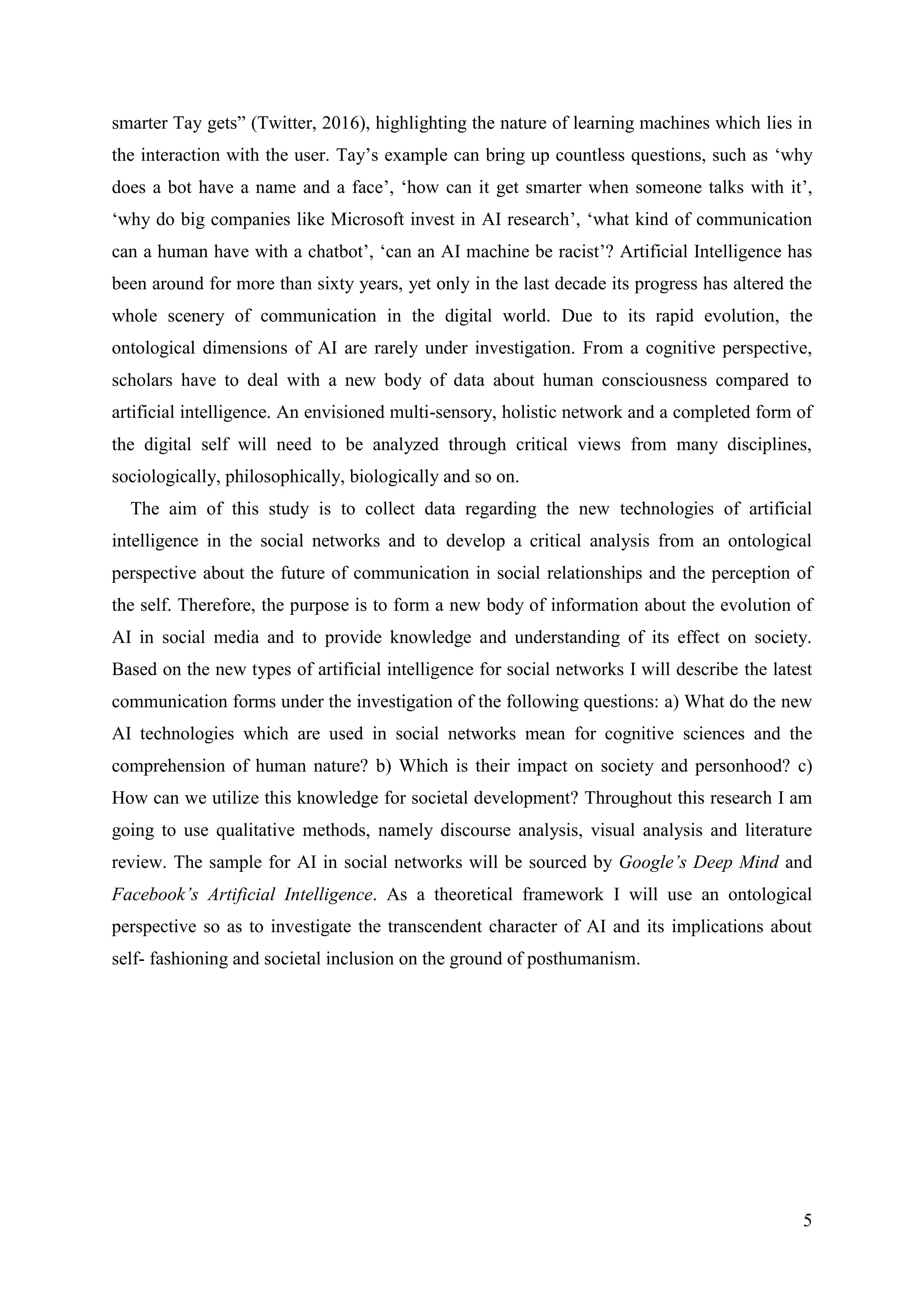 5
smarter Tay gets” (Twitter, 2016), highlighting the nature of learning machines which lies in
the interaction with the user. Tay’s example can bring up countless questions, such as ‘why
does a bot have a name and a face’, ‘how can it get smarter when someone talks with it’,
‘why do big companies like Microsoft invest in AI research’, ‘what kind of communication
can a human have with a chatbot’, ‘can an AI machine be racist’? Artificial Intelligence has
been around for more than sixty years, yet only in the last decade its progress has altered the
whole scenery of communication in the digital world. Due to its rapid evolution, the
ontological dimensions of AI are rarely under investigation. From a cognitive perspective,
scholars have to deal with a new body of data about human consciousness compared to
artificial intelligence. An envisioned multi-sensory, holistic network and a completed form of
the digital self will need to be analyzed through critical views from many disciplines,
sociologically, philosophically, biologically and so on.
The aim of this study is to collect data regarding the new technologies of artificial
intelligence in the social networks and to develop a critical analysis from an ontological
perspective about the future of communication in social relationships and the perception of
the self. Therefore, the purpose is to form a new body of information about the evolution of
AI in social media and to provide knowledge and understanding of its effect on society.
Based on the new types of artificial intelligence for social networks I will describe the latest
communication forms under the investigation of the following questions: a) What do the new
AI technologies which are used in social networks mean for cognitive sciences and the
comprehension of human nature? b) Which is their impact on society and personhood? c)
How can we utilize this knowledge for societal development? Throughout this research I am
going to use qualitative methods, namely discourse analysis, visual analysis and literature
review. The sample for AI in social networks will be sourced by Google’s Deep Mind and
Facebook’s Artificial Intelligence. As a theoretical framework I will use an ontological
perspective so as to investigate the transcendent character of AI and its implications about
self- fashioning and societal inclusion on the ground of posthumanism.
 