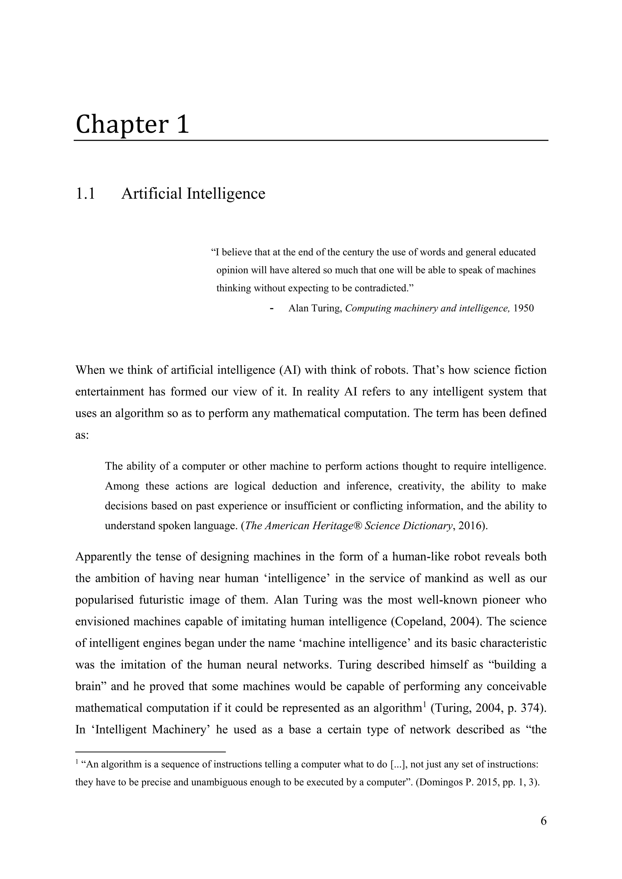 6
Chapter 1
1.1 Artificial Intelligence
“I believe that at the end of the century the use of words and general educated
opinion will have altered so much that one will be able to speak of machines
thinking without expecting to be contradicted.”
- Alan Turing, Computing machinery and intelligence, 1950
When we think of artificial intelligence (AI) with think of robots. That’s how science fiction
entertainment has formed our view of it. In reality AI refers to any intelligent system that
uses an algorithm so as to perform any mathematical computation. The term has been defined
as:
The ability of a computer or other machine to perform actions thought to require intelligence.
Among these actions are logical deduction and inference, creativity, the ability to make
decisions based on past experience or insufficient or conflicting information, and the ability to
understand spoken language. (The American Heritage® Science Dictionary, 2016).
Apparently the tense of designing machines in the form of a human-like robot reveals both
the ambition of having near human ‘intelligence’ in the service of mankind as well as our
popularised futuristic image of them. Alan Turing was the most well-known pioneer who
envisioned machines capable of imitating human intelligence (Copeland, 2004). The science
of intelligent engines began under the name ‘machine intelligence’ and its basic characteristic
was the imitation of the human neural networks. Turing described himself as “building a
brain” and he proved that some machines would be capable of performing any conceivable
mathematical computation if it could be represented as an algorithm1
(Turing, 2004, p. 374).
In ‘Intelligent Machinery’ he used as a base a certain type of network described as “the
1
“An algorithm is a sequence of instructions telling a computer what to do [...], not just any set of instructions:
they have to be precise and unambiguous enough to be executed by a computer”. (Domingos P. 2015, pp. 1, 3).
 