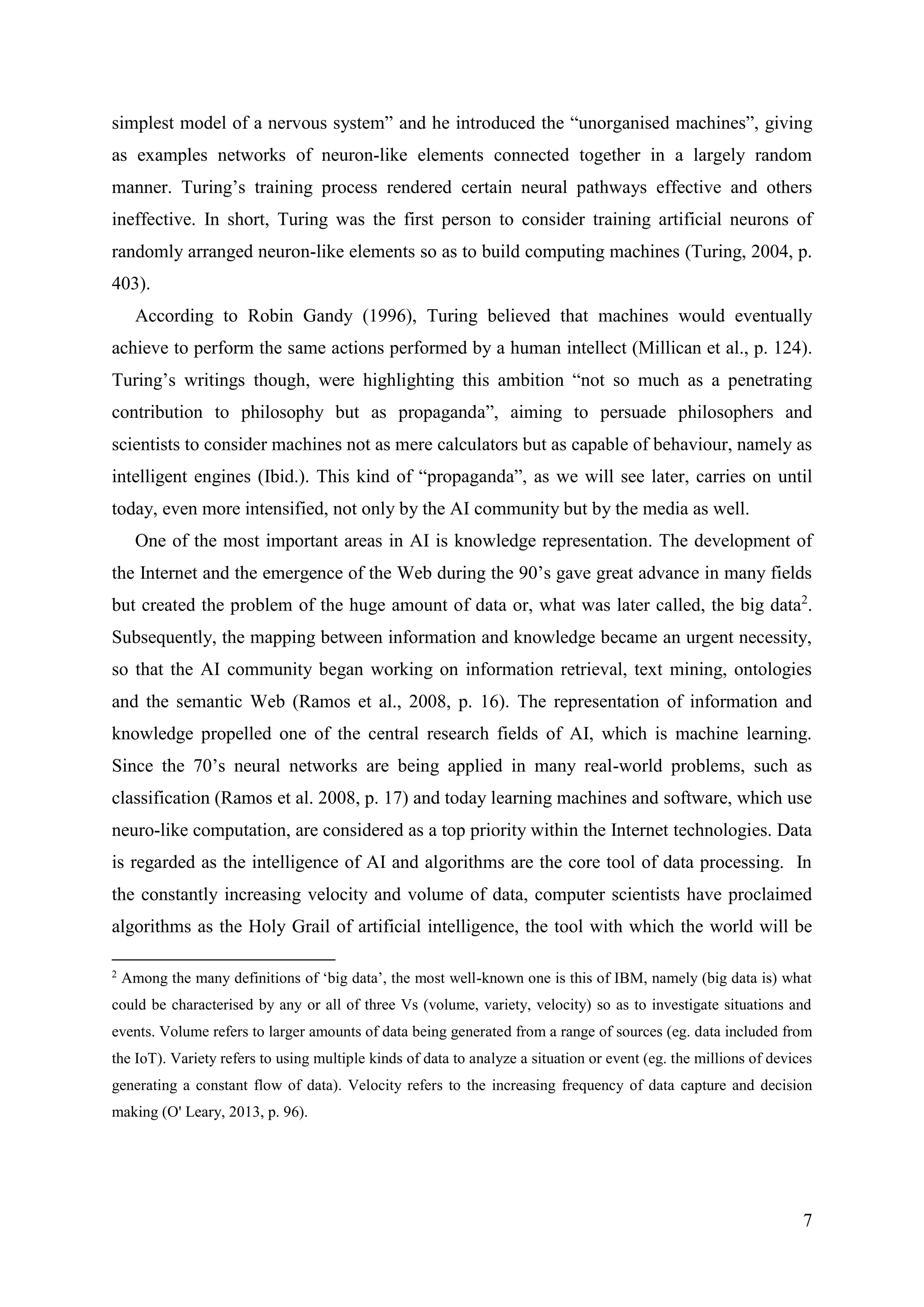 7
simplest model of a nervous system” and he introduced the “unorganised machines”, giving
as examples networks of neuron-like elements connected together in a largely random
manner. Turing’s training process rendered certain neural pathways effective and others
ineffective. In short, Turing was the first person to consider training artificial neurons of
randomly arranged neuron-like elements so as to build computing machines (Turing, 2004, p.
403).
According to Robin Gandy (1996), Turing believed that machines would eventually
achieve to perform the same actions performed by a human intellect (Millican et al., p. 124).
Turing’s writings though, were highlighting this ambition “not so much as a penetrating
contribution to philosophy but as propaganda”, aiming to persuade philosophers and
scientists to consider machines not as mere calculators but as capable of behaviour, namely as
intelligent engines (Ibid.). This kind of “propaganda”, as we will see later, carries on until
today, even more intensified, not only by the AI community but by the media as well.
One of the most important areas in AI is knowledge representation. The development of
the Internet and the emergence of the Web during the 90’s gave great advance in many fields
but created the problem of the huge amount of data or, what was later called, the big data2
.
Subsequently, the mapping between information and knowledge became an urgent necessity,
so that the AI community began working on information retrieval, text mining, ontologies
and the semantic Web (Ramos et al., 2008, p. 16). The representation of information and
knowledge propelled one of the central research fields of AI, which is machine learning.
Since the 70’s neural networks are being applied in many real-world problems, such as
classification (Ramos et al. 2008, p. 17) and today learning machines and software, which use
neuro-like computation, are considered as a top priority within the Internet technologies. Data
is regarded as the intelligence of AI and algorithms are the core tool of data processing. In
the constantly increasing velocity and volume of data, computer scientists have proclaimed
algorithms as the Holy Grail of artificial intelligence, the tool with which the world will be
2
Among the many definitions of ‘big data’, the most well-known one is this of IBM, namely (big data is) what
could be characterised by any or all of three Vs (volume, variety, velocity) so as to investigate situations and
events. Volume refers to larger amounts of data being generated from a range of sources (eg. data included from
the IoT). Variety refers to using multiple kinds of data to analyze a situation or event (eg. the millions of devices
generating a constant flow of data). Velocity refers to the increasing frequency of data capture and decision
making (O' Leary, 2013, p. 96).
 