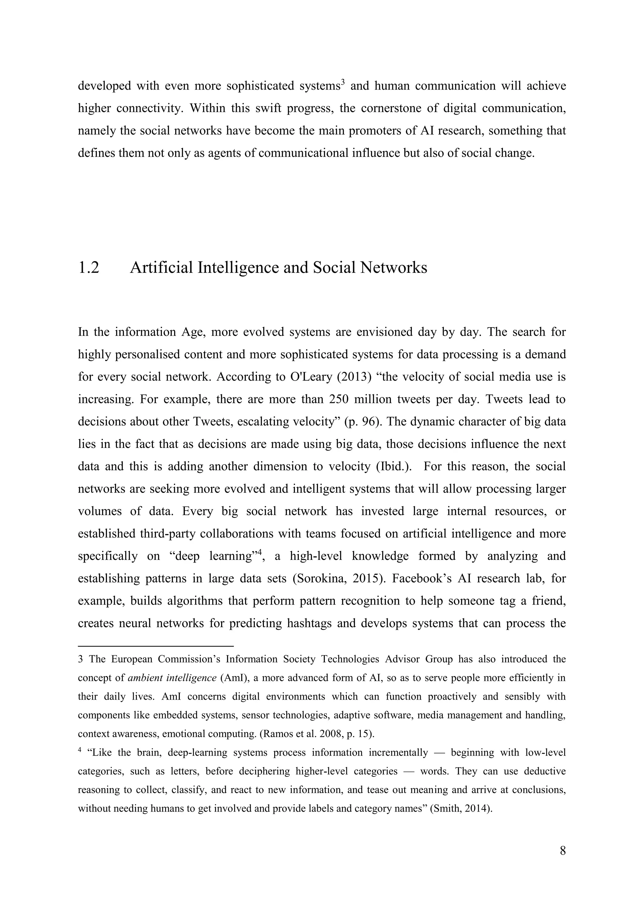 8
developed with even more sophisticated systems3
and human communication will achieve
higher connectivity. Within this swift progress, the cornerstone of digital communication,
namely the social networks have become the main promoters of AI research, something that
defines them not only as agents of communicational influence but also of social change.
1.2 Artificial Intelligence and Social Networks
In the information Age, more evolved systems are envisioned day by day. The search for
highly personalised content and more sophisticated systems for data processing is a demand
for every social network. According to O'Leary (2013) “the velocity of social media use is
increasing. For example, there are more than 250 million tweets per day. Tweets lead to
decisions about other Tweets, escalating velocity” (p. 96). The dynamic character of big data
lies in the fact that as decisions are made using big data, those decisions influence the next
data and this is adding another dimension to velocity (Ibid.). For this reason, the social
networks are seeking more evolved and intelligent systems that will allow processing larger
volumes of data. Every big social network has invested large internal resources, or
established third-party collaborations with teams focused on artificial intelligence and more
specifically on “deep learning”4
, a high-level knowledge formed by analyzing and
establishing patterns in large data sets (Sorokina, 2015). Facebook’s AI research lab, for
example, builds algorithms that perform pattern recognition to help someone tag a friend,
creates neural networks for predicting hashtags and develops systems that can process the
3 The European Commission’s Information Society Technologies Advisor Group has also introduced the
concept of ambient intelligence (AmI), a more advanced form of AI, so as to serve people more efficiently in
their daily lives. AmI concerns digital environments which can function proactively and sensibly with
components like embedded systems, sensor technologies, adaptive software, media management and handling,
context awareness, emotional computing. (Ramos et al. 2008, p. 15).
4
“Like the brain, deep-learning systems process information incrementally — beginning with low-level
categories, such as letters, before deciphering higher-level categories — words. They can use deductive
reasoning to collect, classify, and react to new information, and tease out meaning and arrive at conclusions,
without needing humans to get involved and provide labels and category names” (Smith, 2014).
 