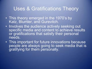 Uses & Gratifications Theory
• This theory emerged in the 1970’s by
  Katz, Blumler, and Gurevitch.
• Involves the audience actively seeking out
  specific media and content to achieve results
  or gratifications that satisfy their personal
  needs.
• This important for future innovations because
  people are always going to seek media that is
  gratifying for them personally.
 