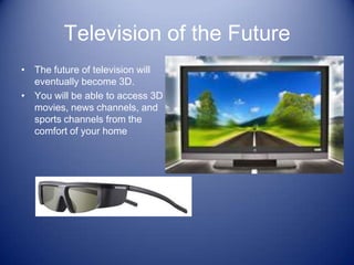 Television of the Future
• The future of television will
  eventually become 3D.
• You will be able to access 3D
  movies, news channels, and
  sports channels from the
  comfort of your home
 
