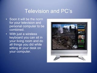 Television and PC’s
• Soon it will be the norm
  for your television and
  personal computer to be
  combined.
• With just a wireless
  keyboard you can sit in
  your living room and do
  all things you did while
  sitting at your desk on
  your computer.
 