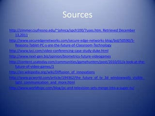 Sources
http://zimmer.csufresno.edu/~johnca/spch100/7uses.htm. Retrieved December
    13,2011.
http://www.securedgenetworks.com/secure-edge-networks-blog/bid/50590/5-
    Reasons-Tablet-PC-s-are-the-future-of-Classroom-Technology
http://www.ivci.com/video-conferencing-case-study-duke.html
http://www.next-gen.biz/opinion/biometrics-future-videogames
http://content.usatoday.com/communities/gamehunters/post/2010/01/a-look-at-the-
    future-of-video-games/1
http://en.wikipedia.org/wiki/Diffusion_of_innovations
http://www.pcworld.com/article/194362/the_future_of_tv_3d_windowwalls_visible_
    light_communication_and_more.html
http://www.worldtvpc.com/blog/pc-and-television-sets-merge-into-a-super-tv/
 