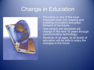 Change in Education
      • Education is one of the most
        important tools into creating and
        enabling innovators and great
        thinkers of the future.
      • How people are educated will
        change in the next 10 years through
        communication technology.
      • Students of all ages, at all levels of
        education will be able to enjoy the
        changes in the future
 