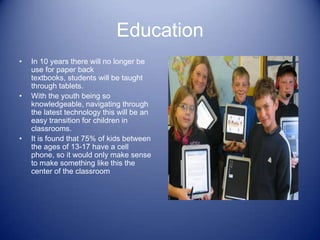 Education
•   In 10 years there will no longer be
    use for paper back
    textbooks, students will be taught
    through tablets.
•   With the youth being so
    knowledgeable, navigating through
    the latest technology this will be an
    easy transition for children in
    classrooms.
•   It is found that 75% of kids between
    the ages of 13-17 have a cell
    phone, so it would only make sense
    to make something like this the
    center of the classroom
 