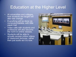 Education at the Higher Level
• At universities and colleges,
  how students are taught will
  also see change.
• Everything will be done via
  computers/tablets, with little
  paper trail
• Video calls with students and
  professors will also become
  the norm in online classes.
• Students will be able to
  actually access online videos
  of classroom lectures, rather
  than just audio as it is now.
 