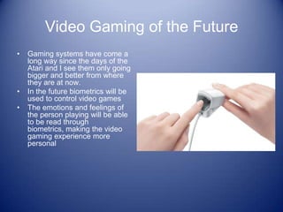 Video Gaming of the Future
•   Gaming systems have come a
    long way since the days of the
    Atari and I see them only going
    bigger and better from where
    they are at now.
•   In the future biometrics will be
    used to control video games
•   The emotions and feelings of
    the person playing will be able
    to be read through
    biometrics, making the video
    gaming experience more
    personal
 