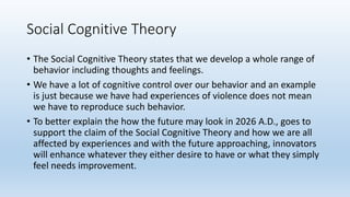 Social Cognitive Theory
• The Social Cognitive Theory states that we develop a whole range of
behavior including thoughts and feelings.
• We have a lot of cognitive control over our behavior and an example
is just because we have had experiences of violence does not mean
we have to reproduce such behavior.
• To better explain the how the future may look in 2026 A.D., goes to
support the claim of the Social Cognitive Theory and how we are all
affected by experiences and with the future approaching, innovators
will enhance whatever they either desire to have or what they simply
feel needs improvement.
 