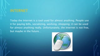 INTERNET
Today the Internet is a tool used for almost anything. People use
it for paying bills, socializing, working, shopping; it can be used
for almost anything really. Unfortunately, the Internet is not free,
but maybe in the future…
 