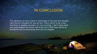 IN CONCLUSION
The advances we have made in technology in the past few decades
have forever changed the way we live. There seems to be a new
invention or gadget everyday; it’s very exciting. I don’t know what
new technologies the future will bring, but I think that will be as
wonderful and as fascinating than we can imagine.
 