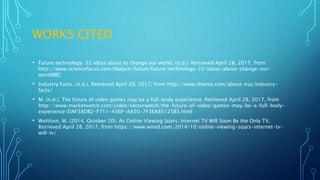 WORKS CITED
• Future technology: 22 ideas about to change our world. (n.d.). Retrieved April 28, 2017, from
http://www.sciencefocus.com/feature/future/future-technology-22-ideas-about-change-our-
worldBBC
• Industry Facts. (n.d.). Retrieved April 28, 2017, from http://www.theesa.com/about-esa/industry-
facts/
• M. (n.d.). The future of video games may be a full-body experience. Retrieved April 28, 2017, from
http://www.marketwatch.com/video/sectorwatch/the-future-of-video-games-may-be-a-full-body-
experience/DAF38DB2-F711-436F-AA50-7F3EA85125B3.html
• Wohlsen, M. (2014, October 20). As Online Viewing Soars, Internet TV Will Soon Be the Only TV.
Retrieved April 28, 2017, from https://www.wired.com/2014/10/online-viewing-soars-internet-tv-
will-tv/
 