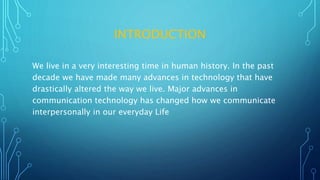 INTRODUCTION
We live in a very interesting time in human history. In the past
decade we have made many advances in technology that have
drastically altered the way we live. Major advances in
communication technology has changed how we communicate
interpersonally in our everyday Life
 