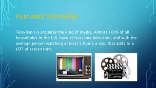 FILM AND TELEVISION
Television is arguably the king of media. Almost 100% of all
households in the U.S. have at least one television, and with the
average person watching at least 5 hours a day, that adds to a
LOT of screen time.
 