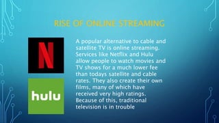 RISE OF ONLINE STREAMING
A popular alternative to cable and
satellite TV is online streaming.
Services like Netflix and Hulu
allow people to watch movies and
TV shows for a much lower fee
than todays satellite and cable
rates. They also create their own
films, many of which have
received very high ratings.
Because of this, traditional
television is in trouble
 