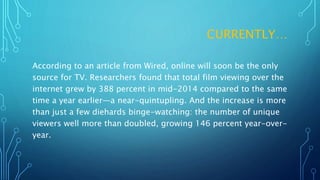 CURRENTLY…
According to an article from Wired, online will soon be the only
source for TV. Researchers found that total film viewing over the
internet grew by 388 percent in mid-2014 compared to the same
time a year earlier—a near-quintupling. And the increase is more
than just a few diehards binge-watching: the number of unique
viewers well more than doubled, growing 146 percent year-over-
year.
 