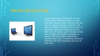 ONLINE REVOLUTION
Expect most future content for TV and
movies to be streamed online. As more
and more people stream content over the
internet, Major television networks will
start to dwindle and feature less shows in
the future. Because streaming services
offer a lot of content at the fraction of the
cost of cable and satellite packages, it
doesn’t look like online streaming is
slowing down soon. If anything, television
networks will start streaming services of
their own.
 