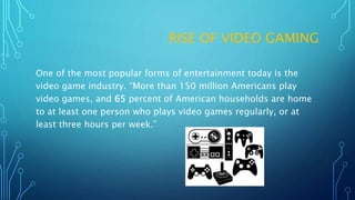 RISE OF VIDEO GAMING
One of the most popular forms of entertainment today is the
video game industry. “More than 150 million Americans play
video games, and 65 percent of American households are home
to at least one person who plays video games regularly, or at
least three hours per week.”
 