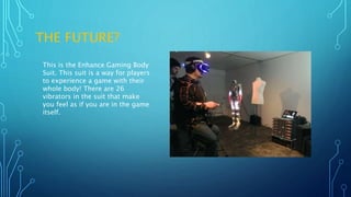 THE FUTURE?
This is the Enhance Gaming Body
Suit. This suit is a way for players
to experience a game with their
whole body! There are 26
vibrators in the suit that make
you feel as if you are in the game
itself.
 