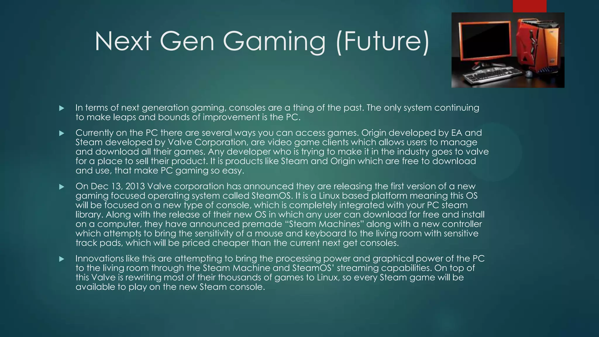 Next Gen Gaming (Future)


In terms of next generation gaming, consoles are a thing of the past. The only system continuing
to make leaps and bounds of improvement is the PC.



Currently on the PC there are several ways you can access games. Origin developed by EA and
Steam developed by Valve Corporation, are video game clients which allows users to manage
and download all their games. Any developer who is trying to make it in the industry goes to valve
for a place to sell their product. It is products like Steam and Origin which are free to download
and use, that make PC gaming so easy.



On Dec 13, 2013 Valve corporation has announced they are releasing the first version of a new
gaming focused operating system called SteamOS. It is a Linux based platform meaning this OS
will be focused on a new type of console, which is completely integrated with your PC steam
library. Along with the release of their new OS in which any user can download for free and install
on a computer, they have announced premade “Steam Machines” along with a new controller
which attempts to bring the sensitivity of a mouse and keyboard to the living room with sensitive
track pads, which will be priced cheaper than the current next get consoles.



Innovations like this are attempting to bring the processing power and graphical power of the PC
to the living room through the Steam Machine and SteamOS’ streaming capabilities. On top of
this Valve is rewriting most of their thousands of games to Linux, so every Steam game will be
available to play on the new Steam console.

 
