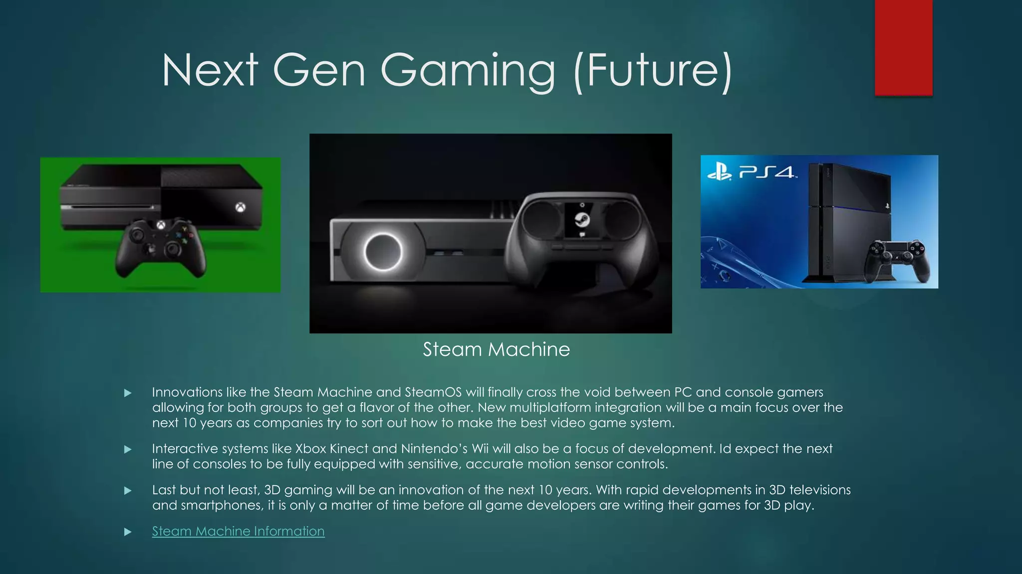 Next Gen Gaming (Future)

Steam Machine


Innovations like the Steam Machine and SteamOS will finally cross the void between PC and console gamers
allowing for both groups to get a flavor of the other. New multiplatform integration will be a main focus over the
next 10 years as companies try to sort out how to make the best video game system.



Interactive systems like Xbox Kinect and Nintendo’s Wii will also be a focus of development. Id expect the next
line of consoles to be fully equipped with sensitive, accurate motion sensor controls.



Last but not least, 3D gaming will be an innovation of the next 10 years. With rapid developments in 3D televisions
and smartphones, it is only a matter of time before all game developers are writing their games for 3D play.



Steam Machine Information

 