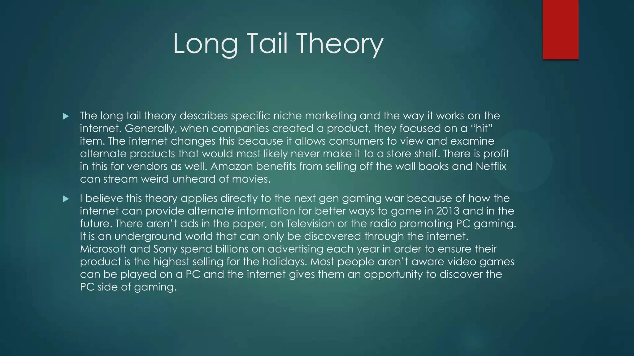 Long Tail Theory


The long tail theory describes specific niche marketing and the way it works on the
internet. Generally, when companies created a product, they focused on a “hit”
item. The internet changes this because it allows consumers to view and examine
alternate products that would most likely never make it to a store shelf. There is profit
in this for vendors as well. Amazon benefits from selling off the wall books and Netflix
can stream weird unheard of movies.



I believe this theory applies directly to the next gen gaming war because of how the
internet can provide alternate information for better ways to game in 2013 and in the
future. There aren’t ads in the paper, on Television or the radio promoting PC gaming.
It is an underground world that can only be discovered through the internet.
Microsoft and Sony spend billions on advertising each year in order to ensure their
product is the highest selling for the holidays. Most people aren’t aware video games
can be played on a PC and the internet gives them an opportunity to discover the
PC side of gaming.

 