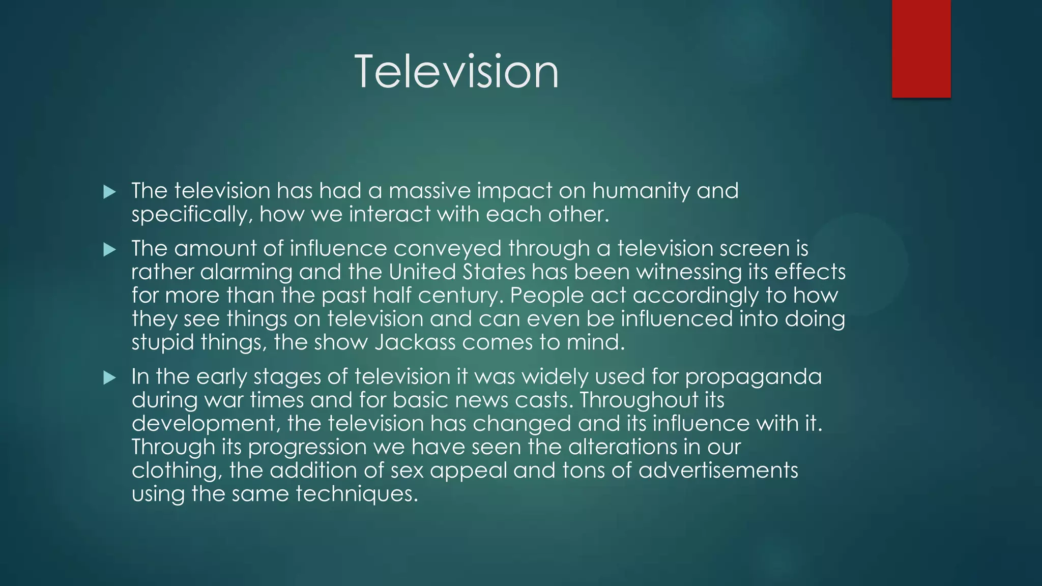 Television


The television has had a massive impact on humanity and
specifically, how we interact with each other.



The amount of influence conveyed through a television screen is
rather alarming and the United States has been witnessing its effects
for more than the past half century. People act accordingly to how
they see things on television and can even be influenced into doing
stupid things, the show Jackass comes to mind.



In the early stages of television it was widely used for propaganda
during war times and for basic news casts. Throughout its
development, the television has changed and its influence with it.
Through its progression we have seen the alterations in our
clothing, the addition of sex appeal and tons of advertisements
using the same techniques.

 