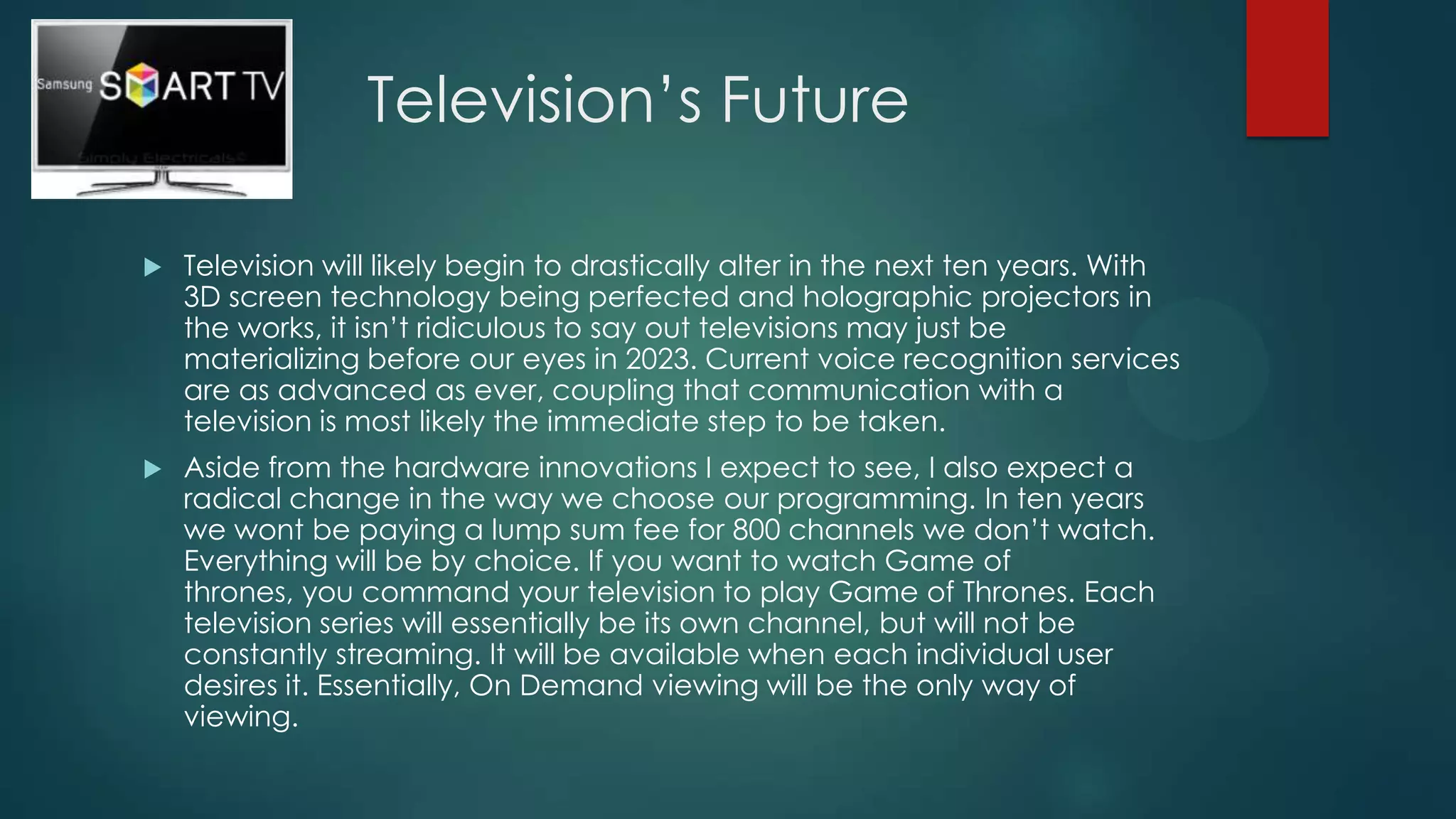 Television’s Future


Television will likely begin to drastically alter in the next ten years. With
3D screen technology being perfected and holographic projectors in
the works, it isn’t ridiculous to say out televisions may just be
materializing before our eyes in 2023. Current voice recognition services
are as advanced as ever, coupling that communication with a
television is most likely the immediate step to be taken.



Aside from the hardware innovations I expect to see, I also expect a
radical change in the way we choose our programming. In ten years
we wont be paying a lump sum fee for 800 channels we don’t watch.
Everything will be by choice. If you want to watch Game of
thrones, you command your television to play Game of Thrones. Each
television series will essentially be its own channel, but will not be
constantly streaming. It will be available when each individual user
desires it. Essentially, On Demand viewing will be the only way of
viewing.

 