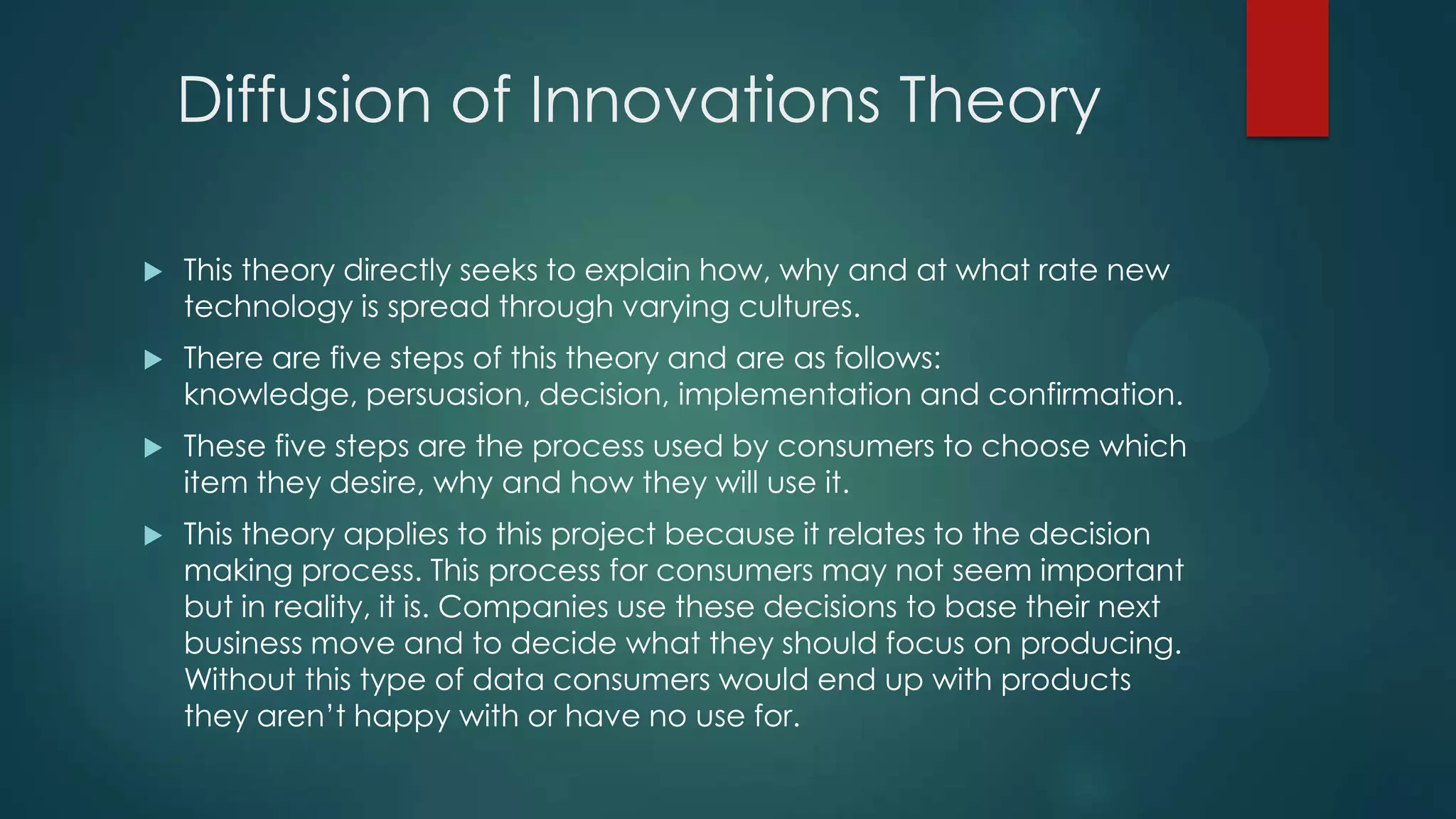 Diffusion of Innovations Theory


This theory directly seeks to explain how, why and at what rate new
technology is spread through varying cultures.



There are five steps of this theory and are as follows:
knowledge, persuasion, decision, implementation and confirmation.



These five steps are the process used by consumers to choose which
item they desire, why and how they will use it.



This theory applies to this project because it relates to the decision
making process. This process for consumers may not seem important
but in reality, it is. Companies use these decisions to base their next
business move and to decide what they should focus on producing.
Without this type of data consumers would end up with products
they aren’t happy with or have no use for.

 