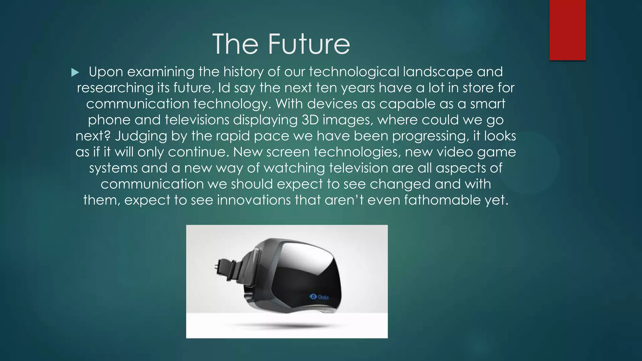 The Future
Upon examining the history of our technological landscape and
researching its future, Id say the next ten years have a lot in store for
communication technology. With devices as capable as a smart
phone and televisions displaying 3D images, where could we go
next? Judging by the rapid pace we have been progressing, it looks
as if it will only continue. New screen technologies, new video game
systems and a new way of watching television are all aspects of
communication we should expect to see changed and with
them, expect to see innovations that aren’t even fathomable yet.



 