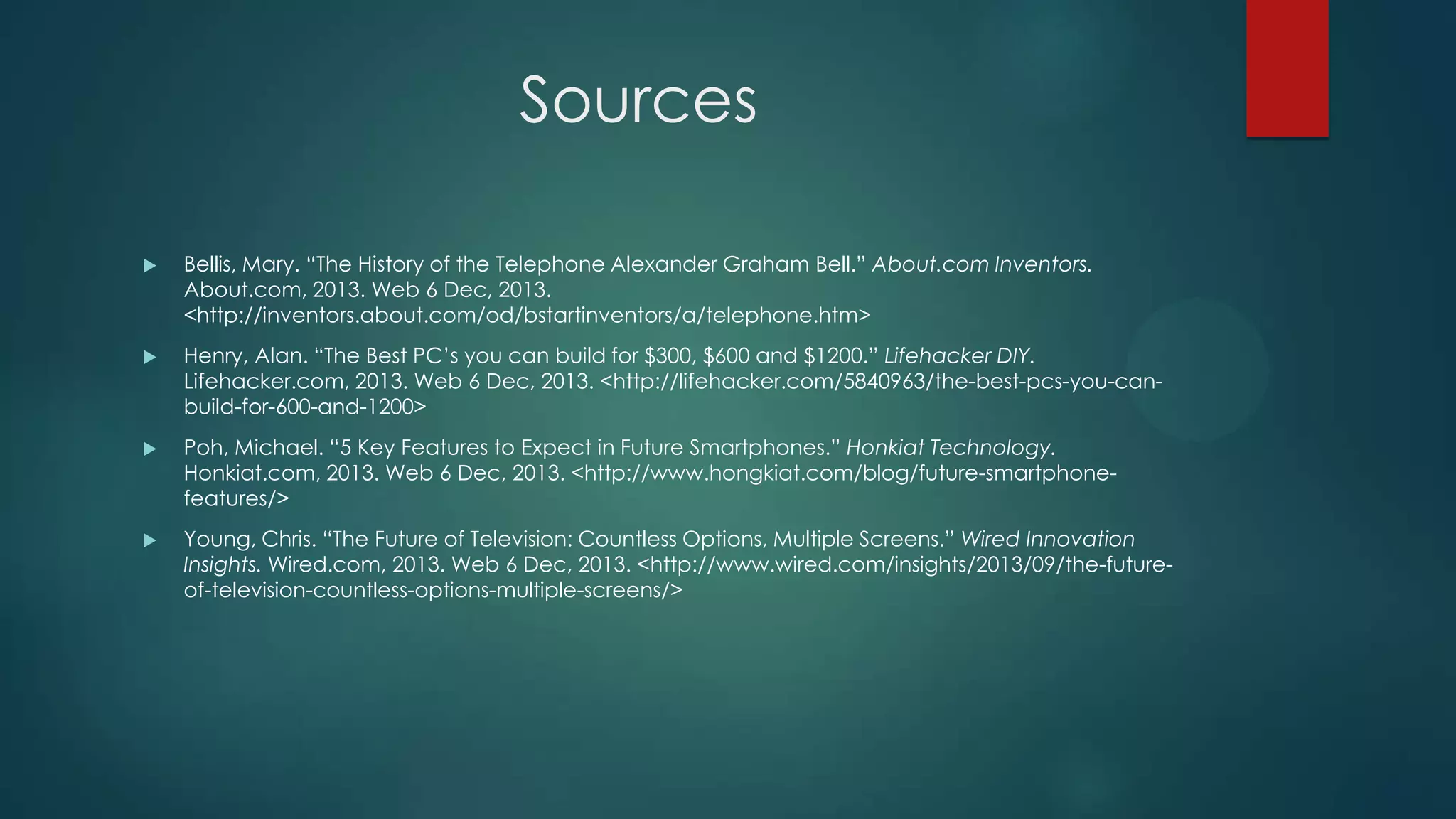 Sources


Bellis, Mary. “The History of the Telephone Alexander Graham Bell.” About.com Inventors.
About.com, 2013. Web 6 Dec, 2013.
<http://inventors.about.com/od/bstartinventors/a/telephone.htm>



Henry, Alan. “The Best PC’s you can build for $300, $600 and $1200.” Lifehacker DIY.
Lifehacker.com, 2013. Web 6 Dec, 2013. <http://lifehacker.com/5840963/the-best-pcs-you-canbuild-for-600-and-1200>



Poh, Michael. “5 Key Features to Expect in Future Smartphones.” Honkiat Technology.
Honkiat.com, 2013. Web 6 Dec, 2013. <http://www.hongkiat.com/blog/future-smartphonefeatures/>



Young, Chris. “The Future of Television: Countless Options, Multiple Screens.” Wired Innovation
Insights. Wired.com, 2013. Web 6 Dec, 2013. <http://www.wired.com/insights/2013/09/the-futureof-television-countless-options-multiple-screens/>

 