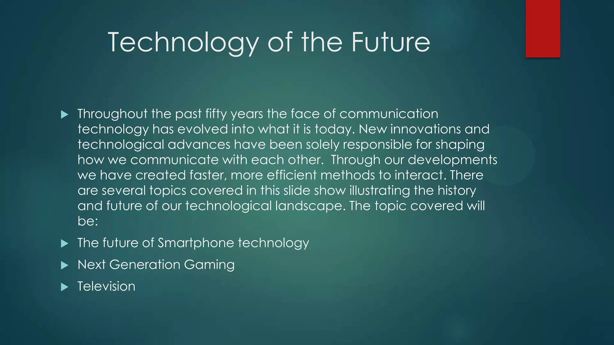Technology of the Future


Throughout the past fifty years the face of communication
technology has evolved into what it is today. New innovations and
technological advances have been solely responsible for shaping
how we communicate with each other. Through our developments
we have created faster, more efficient methods to interact. There
are several topics covered in this slide show illustrating the history
and future of our technological landscape. The topic covered will
be:



The future of Smartphone technology



Next Generation Gaming



Television

 