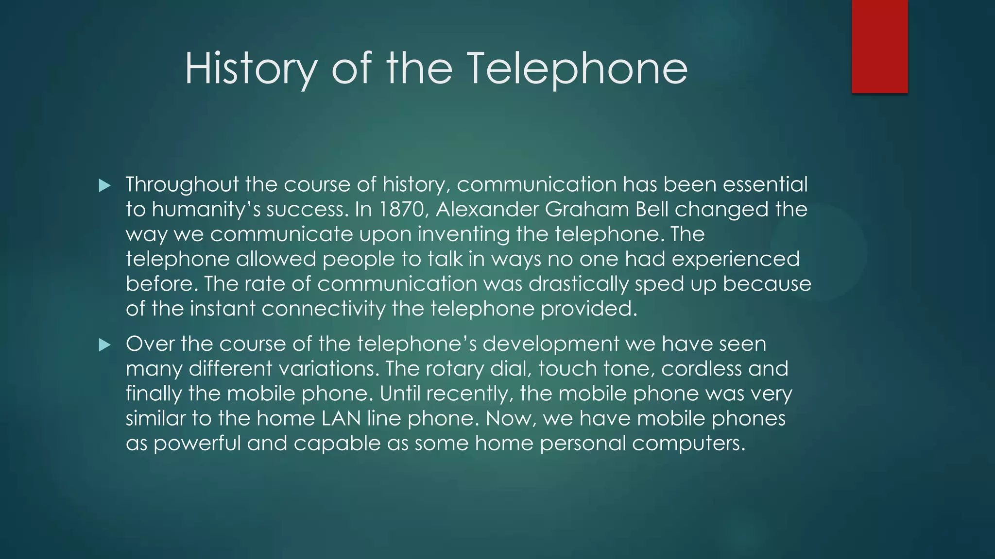 History of the Telephone


Throughout the course of history, communication has been essential
to humanity’s success. In 1870, Alexander Graham Bell changed the
way we communicate upon inventing the telephone. The
telephone allowed people to talk in ways no one had experienced
before. The rate of communication was drastically sped up because
of the instant connectivity the telephone provided.



Over the course of the telephone’s development we have seen
many different variations. The rotary dial, touch tone, cordless and
finally the mobile phone. Until recently, the mobile phone was very
similar to the home LAN line phone. Now, we have mobile phones
as powerful and capable as some home personal computers.

 