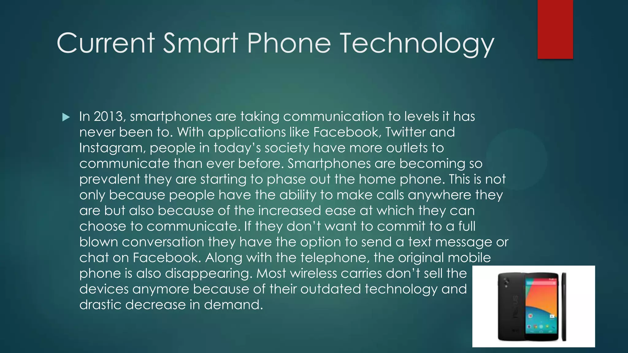 Current Smart Phone Technology


In 2013, smartphones are taking communication to levels it has
never been to. With applications like Facebook, Twitter and
Instagram, people in today’s society have more outlets to
communicate than ever before. Smartphones are becoming so
prevalent they are starting to phase out the home phone. This is not
only because people have the ability to make calls anywhere they
are but also because of the increased ease at which they can
choose to communicate. If they don’t want to commit to a full
blown conversation they have the option to send a text message or
chat on Facebook. Along with the telephone, the original mobile
phone is also disappearing. Most wireless carries don’t sell the
devices anymore because of their outdated technology and
drastic decrease in demand.

 