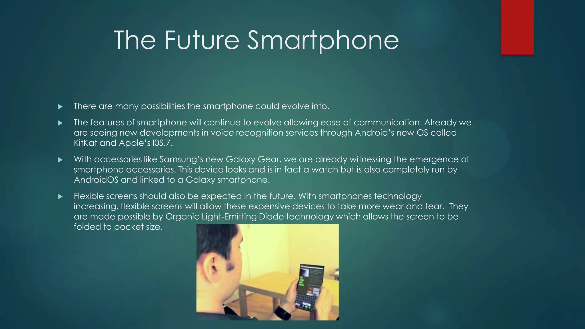 The Future Smartphone


There are many possibilities the smartphone could evolve into.



The features of smartphone will continue to evolve allowing ease of communication. Already we
are seeing new developments in voice recognition services through Android’s new OS called
KitKat and Apple’s I0S.7.



With accessories like Samsung’s new Galaxy Gear, we are already witnessing the emergence of
smartphone accessories. This device looks and is in fact a watch but is also completely run by
AndroidOS and linked to a Galaxy smartphone.



Flexible screens should also be expected in the future. With smartphones technology
increasing, flexible screens will allow these expensive devices to take more wear and tear. They
are made possible by Organic Light-Emitting Diode technology which allows the screen to be
folded to pocket size.

 