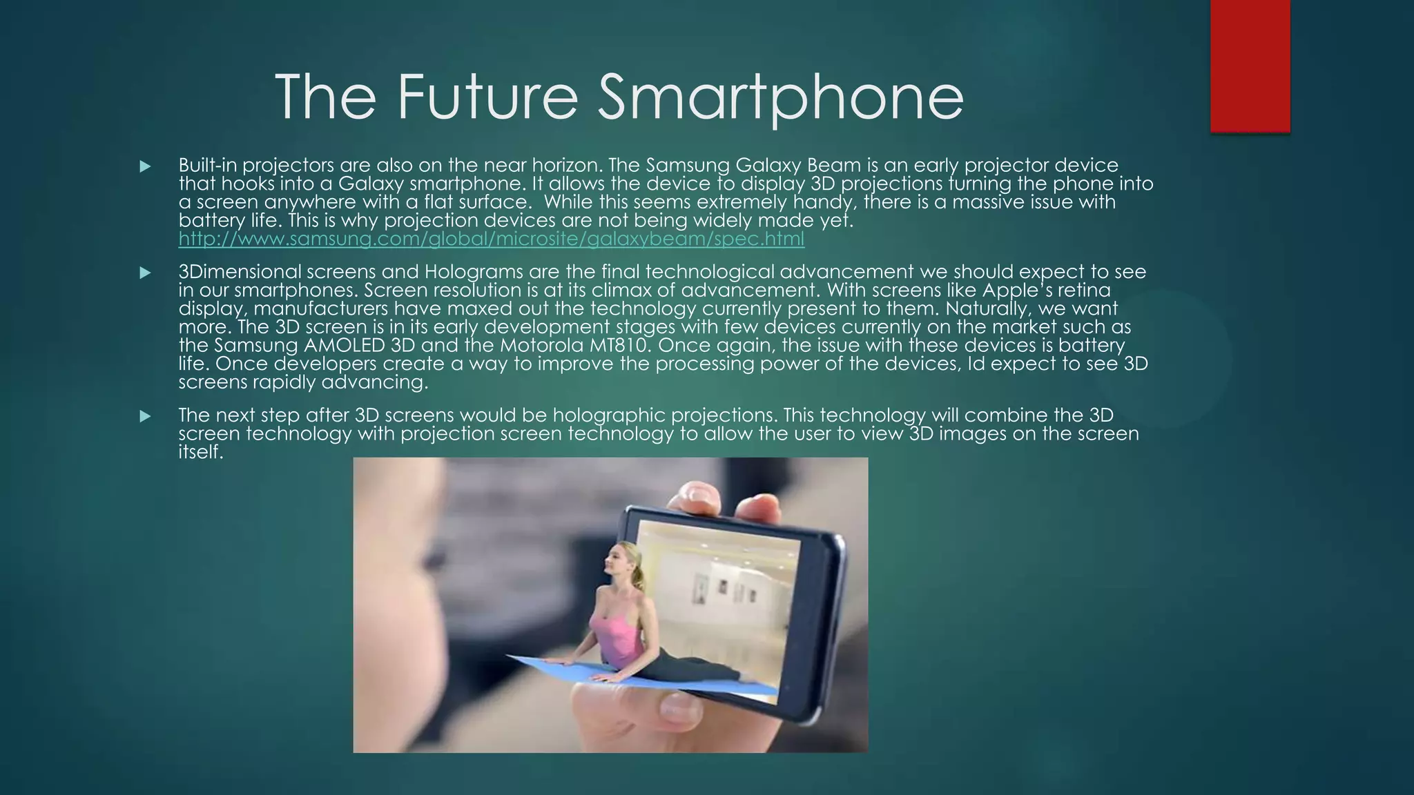 The Future Smartphone


Built-in projectors are also on the near horizon. The Samsung Galaxy Beam is an early projector device
that hooks into a Galaxy smartphone. It allows the device to display 3D projections turning the phone into
a screen anywhere with a flat surface. While this seems extremely handy, there is a massive issue with
battery life. This is why projection devices are not being widely made yet.
http://www.samsung.com/global/microsite/galaxybeam/spec.html



3Dimensional screens and Holograms are the final technological advancement we should expect to see
in our smartphones. Screen resolution is at its climax of advancement. With screens like Apple’s retina
display, manufacturers have maxed out the technology currently present to them. Naturally, we want
more. The 3D screen is in its early development stages with few devices currently on the market such as
the Samsung AMOLED 3D and the Motorola MT810. Once again, the issue with these devices is battery
life. Once developers create a way to improve the processing power of the devices, Id expect to see 3D
screens rapidly advancing.



The next step after 3D screens would be holographic projections. This technology will combine the 3D
screen technology with projection screen technology to allow the user to view 3D images on the screen
itself.

 