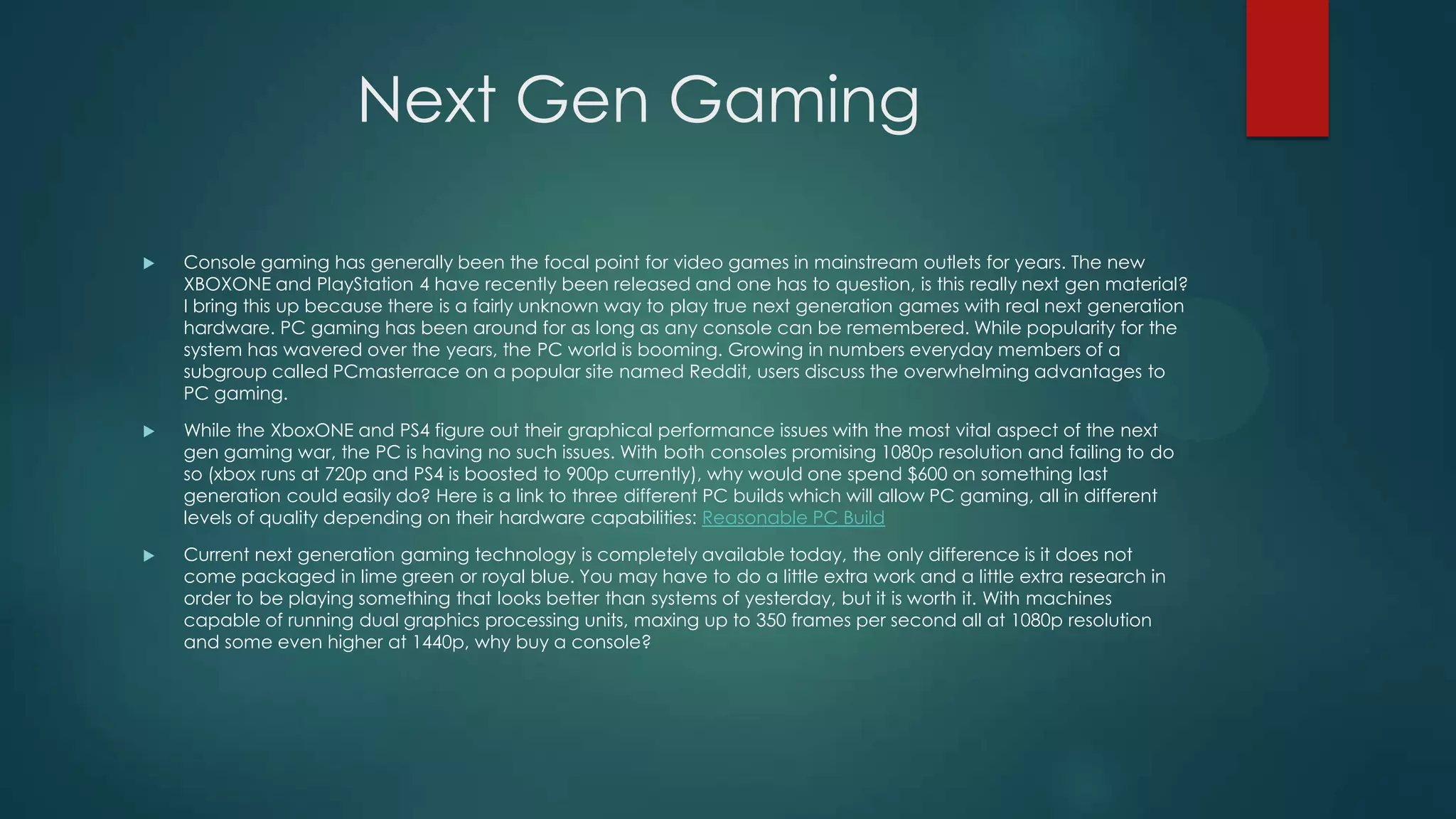 Next Gen Gaming


Console gaming has generally been the focal point for video games in mainstream outlets for years. The new
XBOXONE and PlayStation 4 have recently been released and one has to question, is this really next gen material?
I bring this up because there is a fairly unknown way to play true next generation games with real next generation
hardware. PC gaming has been around for as long as any console can be remembered. While popularity for the
system has wavered over the years, the PC world is booming. Growing in numbers everyday members of a
subgroup called PCmasterrace on a popular site named Reddit, users discuss the overwhelming advantages to
PC gaming.



While the XboxONE and PS4 figure out their graphical performance issues with the most vital aspect of the next
gen gaming war, the PC is having no such issues. With both consoles promising 1080p resolution and failing to do
so (xbox runs at 720p and PS4 is boosted to 900p currently), why would one spend $600 on something last
generation could easily do? Here is a link to three different PC builds which will allow PC gaming, all in different
levels of quality depending on their hardware capabilities: Reasonable PC Build



Current next generation gaming technology is completely available today, the only difference is it does not
come packaged in lime green or royal blue. You may have to do a little extra work and a little extra research in
order to be playing something that looks better than systems of yesterday, but it is worth it. With machines
capable of running dual graphics processing units, maxing up to 350 frames per second all at 1080p resolution
and some even higher at 1440p, why buy a console?

 