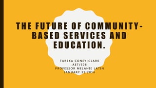 THE FUTURE OF COMMUNIT Y -
BASED SERVICES AND
EDUCATION.
T A R E K A C O N E Y - C L A R K
A E T / 5 0 8
P R O F E S S O R M E L A N I E L A T I N
J A N U A R Y 3 1 , 2 0 1 6
 