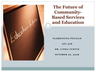 F L O R E N T I N A P E T I L L O
A E T 5 0 8
D R . L I N D A J U S T U S
O C T O B E R 2 6 , 2 0 0 8
The Future of
Community-
Based Services
and Education
 