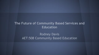 The Future of Community Based Services and
Education
Rodney Davis
AET:508 Community Based Education
 