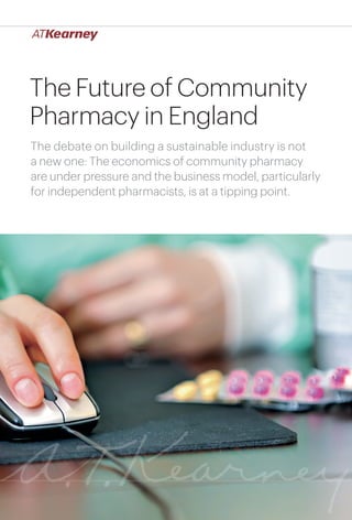 1The Future of Community Pharmacy: Building a Sustainable Industry
The Future of Community
Pharmacy in England
The debate on building a sustainable industry is not
a new one: The economics of community pharmacy
are under pressure and the business model, particularly
for independent pharmacists, is at a tipping point.
 