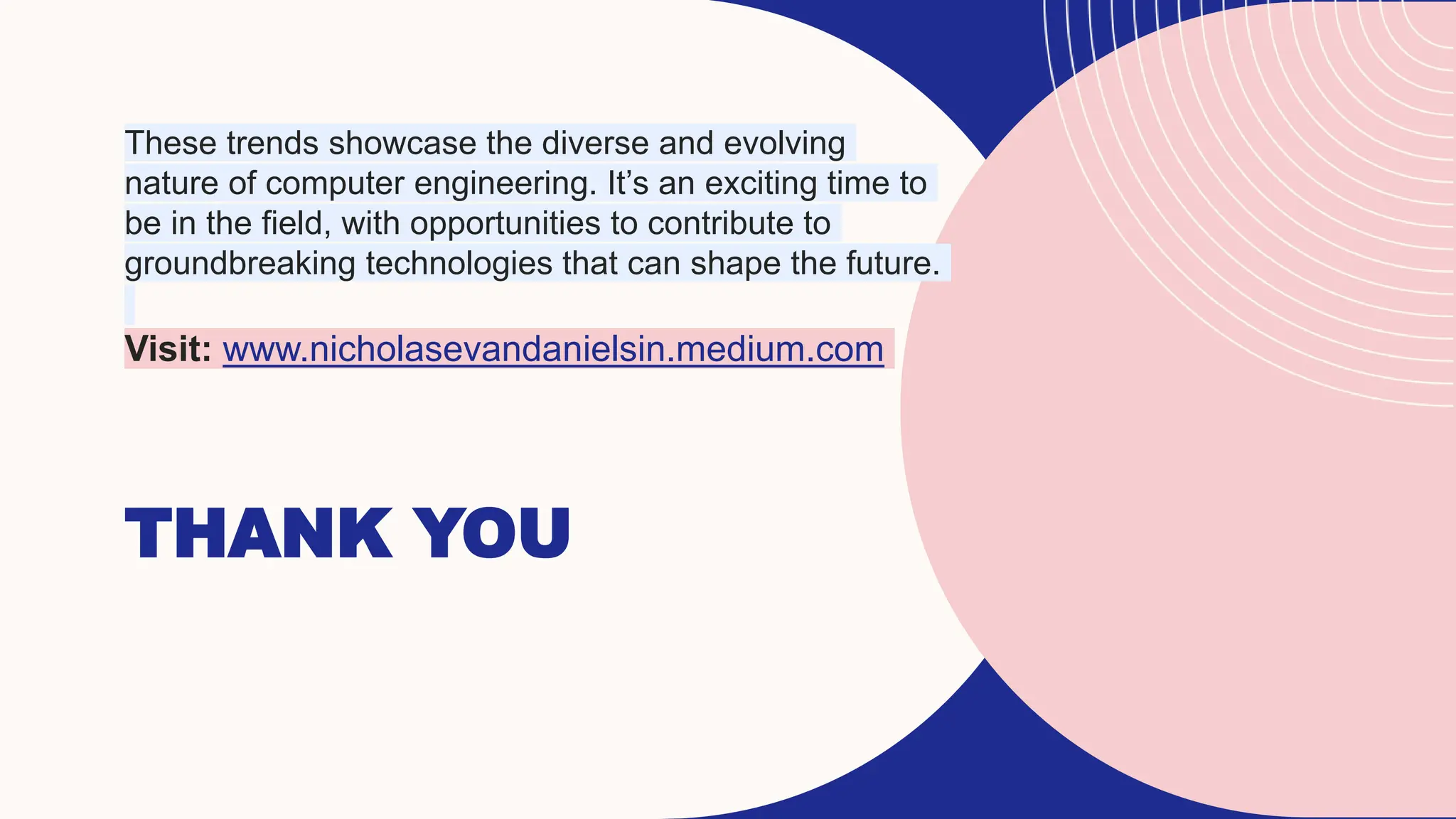 THANK YOU
These trends showcase the diverse and evolving
nature of computer engineering. It’s an exciting time to
be in the field, with opportunities to contribute to
groundbreaking technologies that can shape the future.
Visit: www.nicholasevandanielsin.medium.com
 