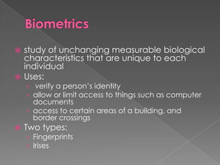 Biometricsstudy of unchanging measurable biological characteristics that are unique to each individualUses: verify a person’s identityallow or limit access to things such as computer documentsaccess to certain areas of a building, and border crossingsTwo types:FingerprintsIrises
