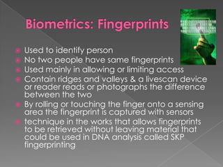 Biometrics: FingerprintsUsed to identify personNo two people have same fingerprintsUsed mainly in allowing or limiting accessContain ridges and valleys & a livescan device or reader reads or photographs the difference between the twoBy rolling or touching the finger onto a sensing area the fingerprint is captured with sensorstechnique in the works that allows fingerprints to be retrieved without leaving material that could be used in DNA analysis called SKP fingerprinting