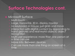 Surface Technologies cont.Microsoft SurfaceMulti-touchLarge, horizontal, 30 in. display monitorno keyboard or mouse; just grab and move interaction with digital content by responding to hand gestures and real-world objects; object recognitionMulti-user experience; more than one person at a time can useMove info. Between devicesCan use more than one thing on screen at a time