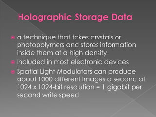 Holographic Storage Dataa technique that takes crystals or photopolymers and stores information inside them at a high densityIncluded in most electronic devicesSpatial Light Modulators can produce about 1000 different images a second at 1024 x 1024-bit resolution = 1 gigabit per second write speed