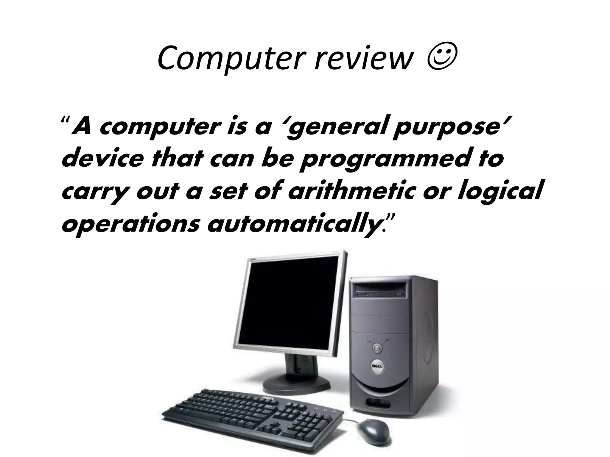 Computer review 
“A computer is a ‘general purpose’
device that can be programmed to
carry out a set of arithmetic or logical
operations automatically.”
 